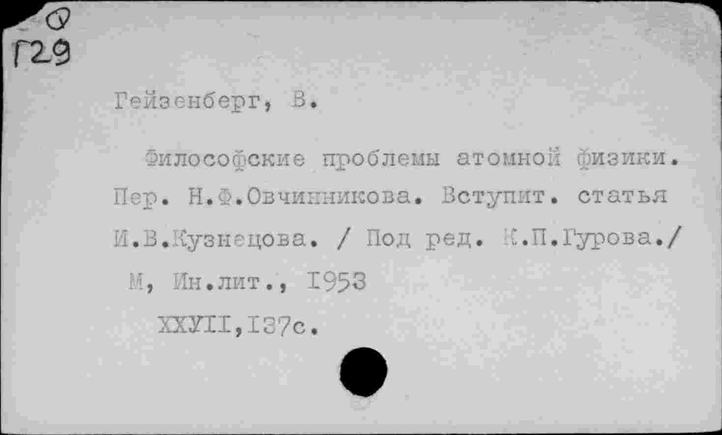 ﻿Гейзенберг, В.
Философские проблемы атомной физики.
Пер. Н.Ф.Овчинникова. Вступит, статья
И.В.Кузнецова. / Под ред. К.П.Гурова./
М, Ин.лит., 1953
ХХУЫ,137с.